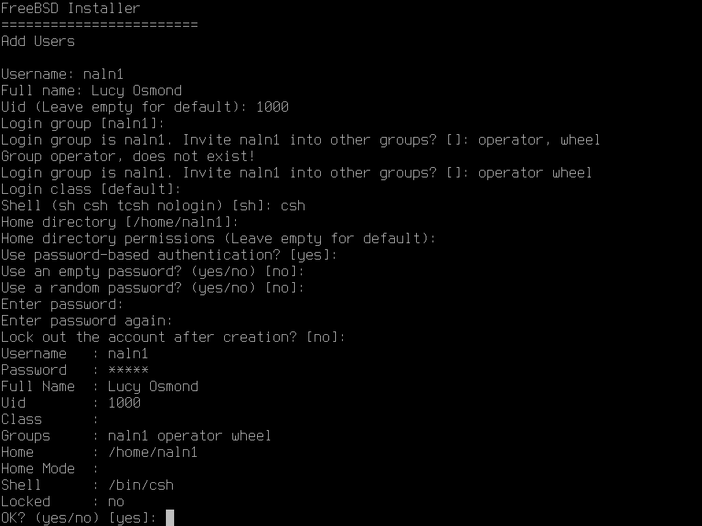FreeBSD Installer:
Add Users:
Username: Naln1
Full name: Lucy Osmond
Uid (Leave empty for default): 1000
Login group [naln1]:
Login group is naln1. Invite naln1 into other groups? []: operator, wheel
Group operator, does not exist!
Login group is naln1. Invite naln1 into other groups? []: operator wheel
Login class [default]:
Shell (sh csh tcsh nologin) [sh]: csh
Home directory [/home/naln1]:
Home directory permissions (Leave empty for default):
Use password-based authentication? [yes]:
Use an empty password? (yes/no) [no]:
Use a random password? (yes/no) [no]:
Enter password:
Enter password again:
Lock out the account after creation? [no]:
Username: naln1
Password: *****
Full Name: Lucy Osmond
Uid: 1000
Class:
Groups: naln1 operator wheel
Home: /home/naln1
Home Mode:
Shell: /bin/csh
Locked: no
OK? (yes/no) [yes]: 